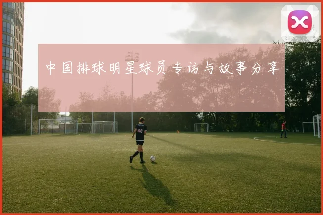 中国排球明星球员专访与故事分享
