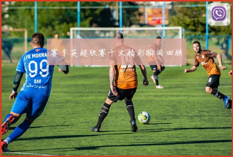 赛季英超联赛十大精彩瞬间回顾