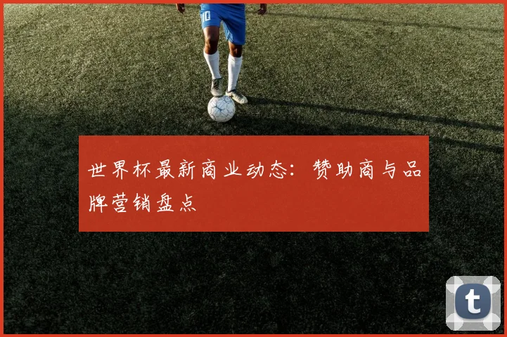 世界杯最新商业动态:赞助商与品牌营销盘点
