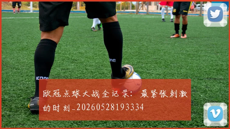 欧冠点球大战全记录：最紧张刺激的时刻_20260528193334
