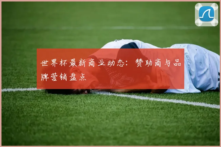 世界杯最新商业动态：赞助商与品牌营销盘点